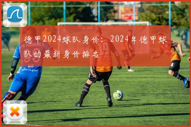 德甲2024球队身价：2024年德甲球队的最新身价排名