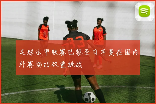 足球法甲联赛巴黎圣日耳曼在国内外赛场的双重挑战