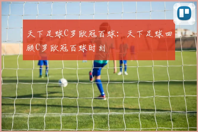 天下足球C罗欧冠百球：天下足球回顾C罗欧冠百球时刻