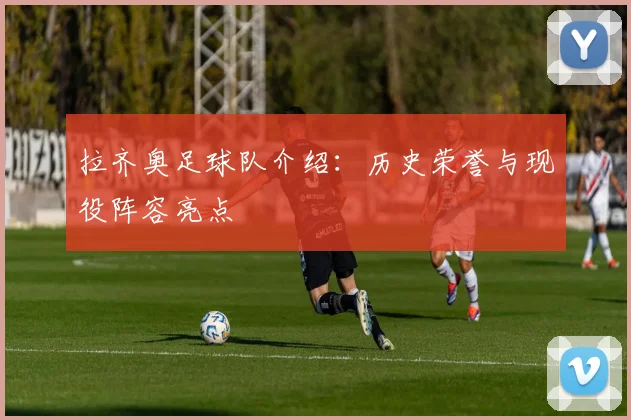 拉齐奥足球队介绍：历史荣誉与现役阵容亮点